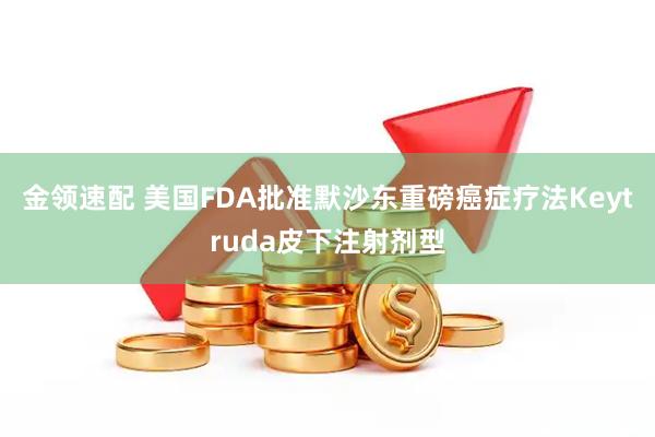金领速配 美国FDA批准默沙东重磅癌症疗法Keytruda皮下注射剂型