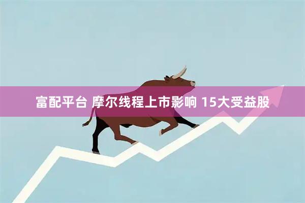 富配平台 摩尔线程上市影响 15大受益股