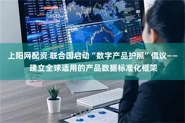 上阳网配资 联合国启动“数字产品护照”倡议—— 建立全球适用的产品数据标准化框架