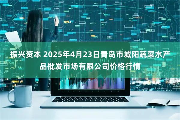振兴资本 2025年4月23日青岛市城阳蔬菜水产品批发市场有限公司价格行情