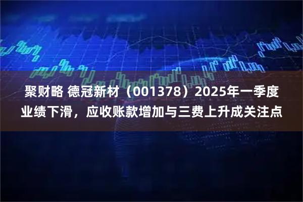 聚财略 德冠新材（001378）2025年一季度业绩下滑，应收账款增加与三费上升成关注点