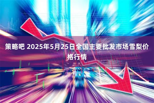 策略吧 2025年5月25日全国主要批发市场雪梨价格行情
