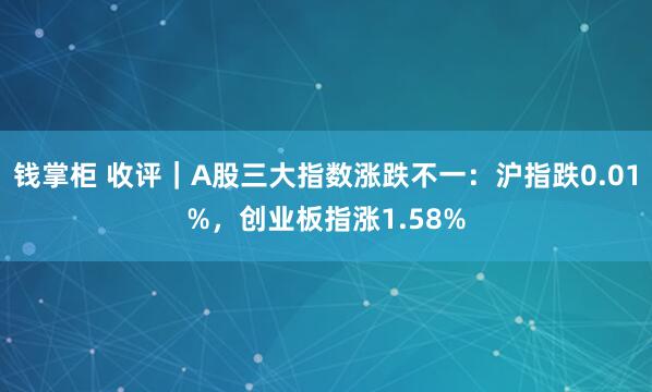 钱掌柜 收评｜A股三大指数涨跌不一：沪指跌0.01%，创业板指涨1.58%