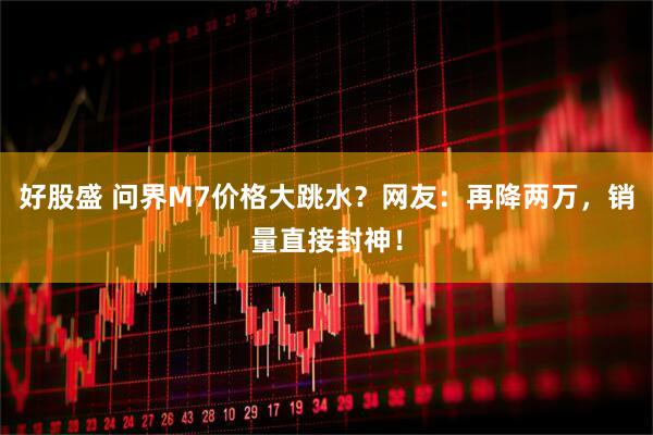 好股盛 问界M7价格大跳水？网友：再降两万，销量直接封神！
