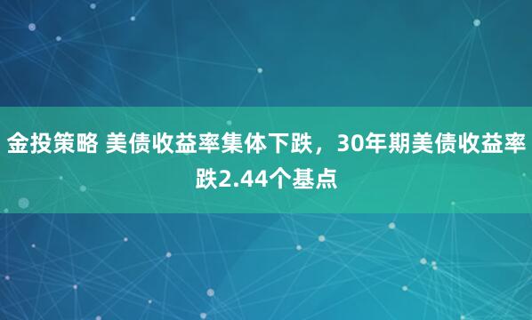 金投策略 美债收益率集体下跌，30年期美债收益率跌2.44个基点