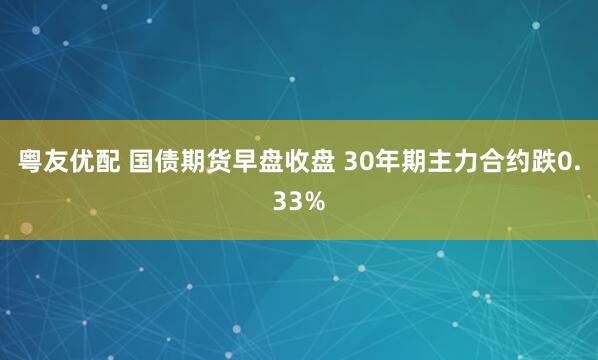 粤友优配 国债期货早盘收盘 30年期主力合约跌0.33%