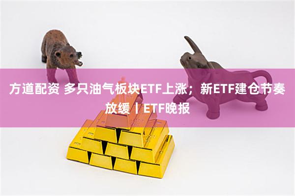 方道配资 多只油气板块ETF上涨；新ETF建仓节奏放缓丨ETF晚报