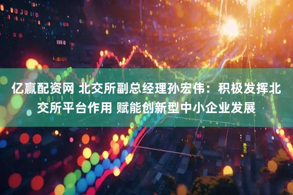 亿赢配资网 北交所副总经理孙宏伟：积极发挥北交所平台作用 赋能创新型中小企业发展