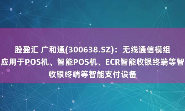 股盈汇 广和通(300638.SZ)：无线通信模组产品可广泛应用于POS机、智能POS机、ECR智能收银终端等智能支付设备